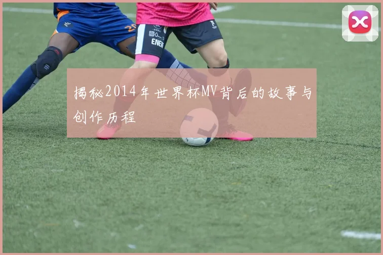 揭秘2014年世界杯MV背后的故事与创作历程