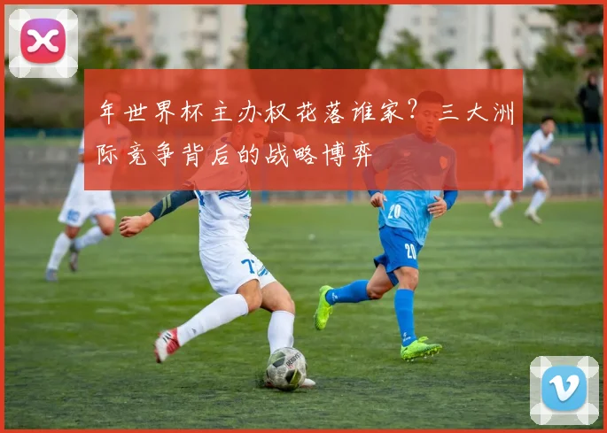 年世界杯主办权花落谁家?三大洲际竞争背后的战略博弈
