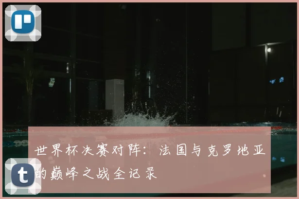 世界杯决赛对阵:法国与克罗地亚的巅峰之战全记录