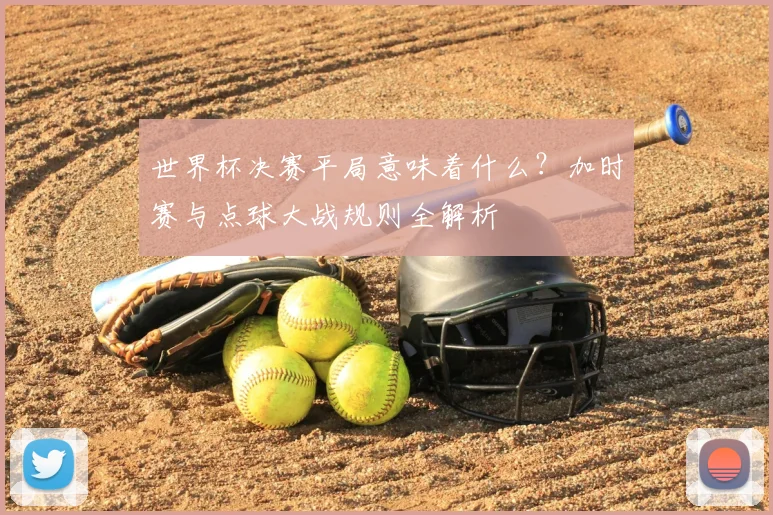 世界杯决赛平局意味着什么？加时赛与点球大战规则全解析