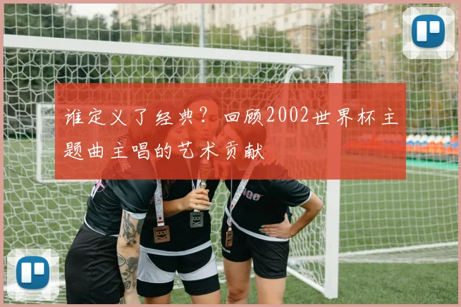 谁定义了经典？回顾2002世界杯主题曲主唱的艺术贡献
