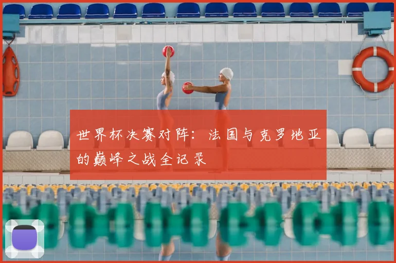 世界杯决赛对阵:法国与克罗地亚的巅峰之战全记录