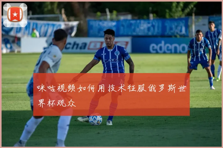 咪咕视频如何用技术征服俄罗斯世界杯观众