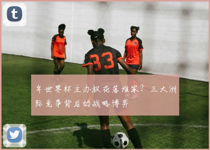 年世界杯主办权花落谁家?三大洲际竞争背后的战略博弈